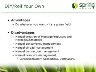 DIY/Roll Your Own


 • Advantages
   – Do whatever you want - it’s a green field!


 • Disadvantages
   – Manual creation of MessageProducers and
     MessageConsumers
   – Manual concurrency management
   – Manual thread management
   – Manual transaction management
   – Manual resource management
      • ConnectionFactory, Connections, Destinations



                                                       31
 