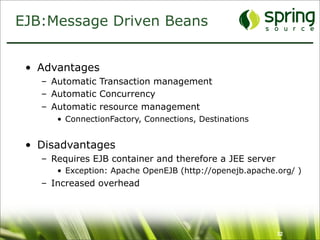 EJB:Message Driven Beans


 • Advantages
   – Automatic Transaction management
   – Automatic Concurrency
   – Automatic resource management
      • ConnectionFactory, Connections, Destinations


 • Disadvantages
   – Requires EJB container and therefore a JEE server
      • Exception: Apache OpenEJB (http://openejb.apache.org/ )
   – Increased overhead




                                                         32
 