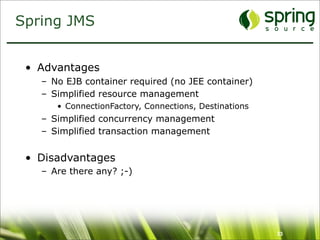 Spring JMS


 • Advantages
   – No EJB container required (no JEE container)
   – Simplified resource management
      • ConnectionFactory, Connections, Destinations
   – Simplified concurrency management
   – Simplified transaction management


 • Disadvantages
   – Are there any? ;-)




                                                       33
 