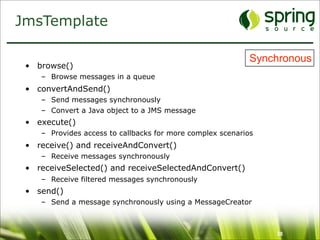 JmsTemplate

                                                            Synchronous
 • browse()
    – Browse messages in a queue
 • convertAndSend()
    – Send messages synchronously
    – Convert a Java object to a JMS message
 • execute()
    – Provides access to callbacks for more complex scenarios
 • receive() and receiveAndConvert()
    – Receive messages synchronously
 • receiveSelected() and receiveSelectedAndConvert()
    – Receive filtered messages synchronously
 • send()
    – Send a message synchronously using a MessageCreator



                                                                38
 