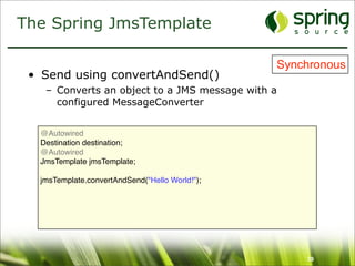 The Spring JmsTemplate

                                                Synchronous
 • Send using convertAndSend()
   – Converts an object to a JMS message with a
     configured MessageConverter


  @Autowired
  Destination destination;
  @Autowired
  JmsTemplate jmsTemplate;

  jmsTemplate.convertAndSend("Hello World!");




                                                    39
 