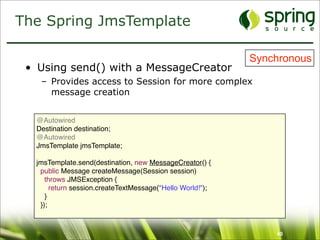 The Spring JmsTemplate

                                                           Synchronous
 • Using send() with a MessageCreator
   – Provides access to Session for more complex
     message creation


  @Autowired
  Destination destination;
  @Autowired
  JmsTemplate jmsTemplate;

  jmsTemplate.send(destination, new MessageCreator() {
   public Message createMessage(Session session)
     throws JMSException {
       return session.createTextMessage("Hello World!");
     }
   });



                                                               40
 