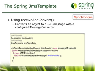 The Spring JmsTemplate

                                                                Synchronous
 • Using receiveAndConvert()
   – Converts an object to a JMS message with a
     configured MessageConverter


  @Autowired
  Destination destination;
  @Autowired
  JmsTemplate jmsTemplate;

  jmsTemplate.receiveAndConvert(destination, new MessageCreator() {
   public Message createMessage(Session session)
     throws JMSException {
       return session.createTextMessage("Hello World!");
     }
   });



                                                                      44
 