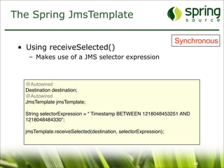 The Spring JmsTemplate

                                                                   Synchronous
 • Using receiveSelected()
    – Makes use of a JMS selector expression



   @Autowired
   Destination destination;
   @Autowired
   JmsTemplate jmsTemplate;

   String selectorExpression = “ Timestamp BETWEEN 1218048453251 AND
   1218048484330”;

   jmsTemplate.receiveSelected(destination, selectorExpression);




                                                                       45
 
