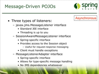 Message-Driven POJOs

                                                     Asynchronous
 • Three types of listeners:
    – javax.jms.MessageListener interface
       • Standard JEE interface
       • Threading is up to you
    – SessionAwareMessageListener interface
       • Spring-specific interface
       • Provides access to the Session object
          – Useful for request-response messaging
       • Client must handle exceptions
    – MessageListenerAdapter interface
       • Spring-specific interface
       • Allows for type-specific message handling
       • No JMS dependencies whatsoever

                                                          47
 