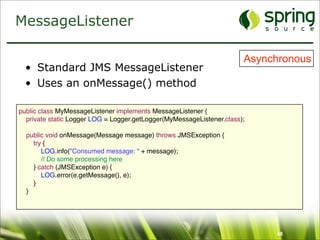 MessageListener

                                                                       Asynchronous
  • Standard JMS MessageListener
  • Uses an onMessage() method

public class MyMessageListener implements MessageListener {
  private static Logger LOG = Logger.getLogger(MyMessageListener.class);

  public void onMessage(Message message) throws JMSException {
    try {
       LOG.info("Consumed message: “ + message);
       // Do some processing here
    } catch (JMSException e) {
       LOG.error(e.getMessage(), e);
    }
  }




                                                                            48
 