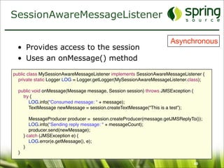 SessionAwareMessageListener

                                                                      Asynchronous
  • Provides access to the session
  • Uses an onMessage() method

public class MySessionAwareMessageListener implements SessionAwareMessageListener {
  private static Logger LOG = Logger.getLogger(MySessionAwareMessageListener.class);

  public void onMessage(Message message, Session session) throws JMSException {
    try {
       LOG.info("Consumed message: “ + message);
       TextMessage newMessage = session.createTextMessage(“This is a test”);

         MessageProducer producer = session.createProducer(message.getJMSReplyTo());
         LOG.info("Sending reply message: " + messageCount);
         producer.send(newMessage);
      } catch (JMSException e) {
         LOG.error(e.getMessage(), e);
      }
  }

                                                                                  49
 