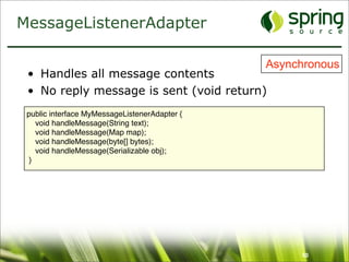 MessageListenerAdapter

                                               Asynchronous
 • Handles all message contents
 • No reply message is sent (void return)
 public interface MyMessageListenerAdapter {
    void handleMessage(String text);
    void handleMessage(Map map);
    void handleMessage(byte[] bytes);
    void handleMessage(Serializable obj);
  }




                                                    50
 