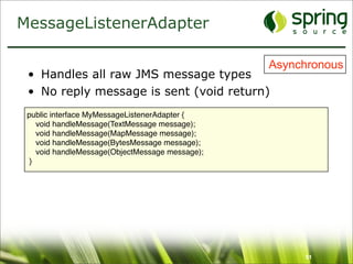 MessageListenerAdapter

                                                 Asynchronous
 • Handles all raw JMS message types
 • No reply message is sent (void return)
 public interface MyMessageListenerAdapter {
    void handleMessage(TextMessage message);
    void handleMessage(MapMessage message);
    void handleMessage(BytesMessage message);
    void handleMessage(ObjectMessage message);
  }




                                                      51
 