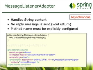 MessageListenerAdapter

                                                                Asynchronous
 • Handles String content
 • No reply message is sent (void return)
 • Method name must be explicitly configured
 public interface MyMessageListenerAdapter {
    void processMessage(String message);
  }

 ---------------------------------------------------------

 <jms:listener-container
   container-type="default"
   connection-factory="consumerConnectionFactory"
   acknowledge="auto">
   <jms:listener destination="SPRING.ONE" ref="myMessageListenerAdapter"
     method="processMessage" />
  </jms:listener-container>
                                                                           52
 