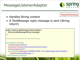 MessageListenerAdapter

                                                                Asynchronous
 • Handles String content
 • A TextMessage reply message is sent (String
   return)

 public interface MyMessageListenerAdapter {
    String handleMessage(String message);
  }

 ---------------------------------------------------------

 <jms:listener-container
   container-type="default"
   connection-factory="consumerConnectionFactory"
   acknowledge="auto">
   <jms:listener destination="SPRING.ONE" ref="myMessageListenerAdapter"
      method="processMessage" />
  </jms:listener-container>
                                                                           53
 