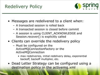 Redelivery Policy


 • Messages are redelivered to a client when:
    – A transacted session is rolled back
    – A transacted session is closed before commit
    – A session is using CLIENT_ACKNOWLEDGE and
      Session.recover() is explicitly called
 • Clients can override the redelivery policy
    – Must be configured on the
      ActiveMQConnectionFactory or the
      ActiveMQConnection
       • max redeliveries, initial redelivery delay, exponential
         backoff, backoff multiplier, etc.
 • Dead Letter Strategy can be configured using a
   destination policy in the activemq.xml
                                                               59
 