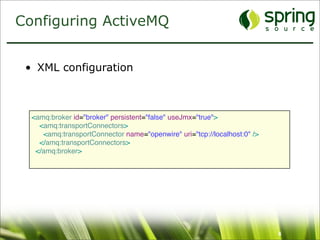 Configuring ActiveMQ


 • XML configuration



  <amq:broker id="broker" persistent="false" useJmx="true">
    <amq:transportConnectors>
     <amq:transportConnector name="openwire" uri="tcp://localhost:0" />
    </amq:transportConnectors>
   </amq:broker>




                                                                          6
 