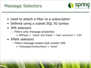 Message Selectors


 • Used to attach a filter to a subscription
 • Defined using a subset SQL 92 syntax
 • JMS selectors
    – Filters only message properties
       • JMSType = ‘stock’ and trader = ‘bob’ and price < ‘105’
 • XPath selectors
    – Filters message bodies that contain XML
       • ‘/message/cheese/text() = 'swiss'’




                                                            61
 