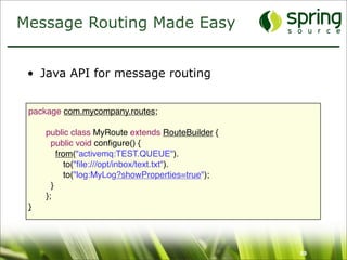 Message Routing Made Easy


 • Java API for message routing


 package com.mycompany.routes;

 
   public class MyRoute extends RouteBuilder {
 
     public void conﬁgure() {
 
       from("activemq:TEST.QUEUE").
     
     to("ﬁle:///opt/inbox/text.txt").
     
     to("log:MyLog?showProperties=true");
 
     }
 
   };
 }




                                                   69
 