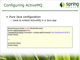 Configuring ActiveMQ


 • Pure Java configuration
        – Used to embed ActiveMQ in a Java app


  BrokerService broker = new BrokerService();
  broker.setPersistence(false);
  TransportConnector connector = broker.addConnector("tcp://localhost:61616");
  broker.start();

  ...

  connector.stop();
  broker.stop();




                                                                             7
 
