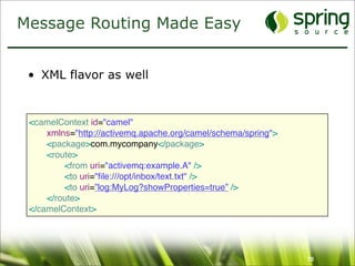 Message Routing Made Easy


 • XML flavor as well


 <camelContext id="camel"
 
   xmlns="http://activemq.apache.org/camel/schema/spring">
 
   <package>com.mycompany</package>
 
   <route>
 
   
   <from uri="activemq:example.A" />
 
   
   <to uri="ﬁle:///opt/inbox/text.txt" />
 
   
   <to uri=”log:MyLog?showProperties=true” />
 
   </route>
 </camelContext>




                                                               70
 