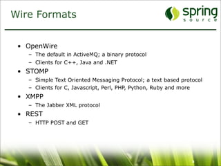 Wire Formats


 • OpenWire
   – The default in ActiveMQ; a binary protocol
   – Clients for C++, Java and .NET
 • STOMP
   – Simple Text Oriented Messaging Protocol; a text based protocol
   – Clients for C, Javascript, Perl, PHP, Python, Ruby and more
 • XMPP
   – The Jabber XML protocol
 • REST
   – HTTP POST and GET




                                                               9
 