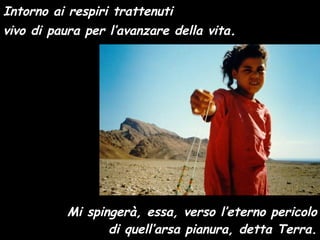 Intorno ai respiri trattenuti vivo di paura per l’avanzare della vita . Mi spingerà, essa, verso l’eterno pericolo di quell’arsa pianura, detta Terra. 