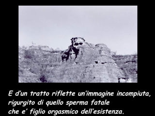 E d’un tratto riflette un’immagine incompiuta, rigurgito di quello sperma fatale che e’ figlio orgasmico dell’esistenza.   