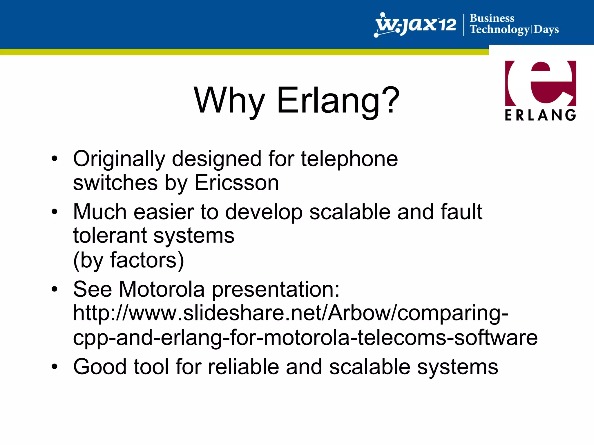Why Erlang?
•  Originally designed for telephone
   switches by Ericsson
•  Much easier to develop scalable and fault
   tolerant systems
   (by factors)
•  See Motorola presentation:
   http://www.slideshare.net/Arbow/comparing-
   cpp-and-erlang-for-motorola-telecoms-software
•  Good tool for reliable and scalable systems
 