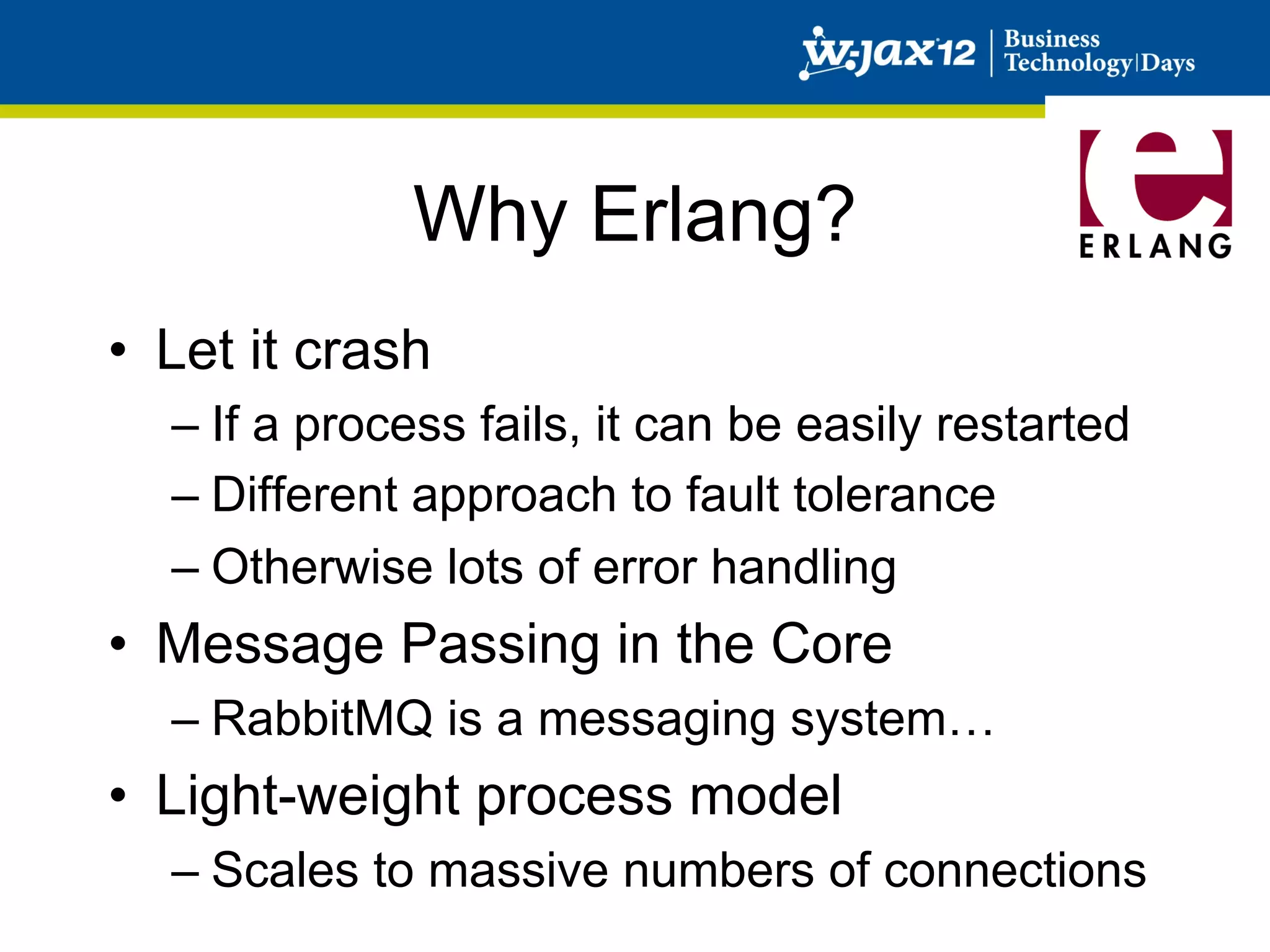 Why Erlang?
•  Let it crash
  –  If a process fails, it can be easily restarted
  –  Different approach to fault tolerance
  –  Otherwise lots of error handling
•  Message Passing in the Core
  –  RabbitMQ is a messaging system…
•  Light-weight process model
  –  Scales to massive numbers of connections
 