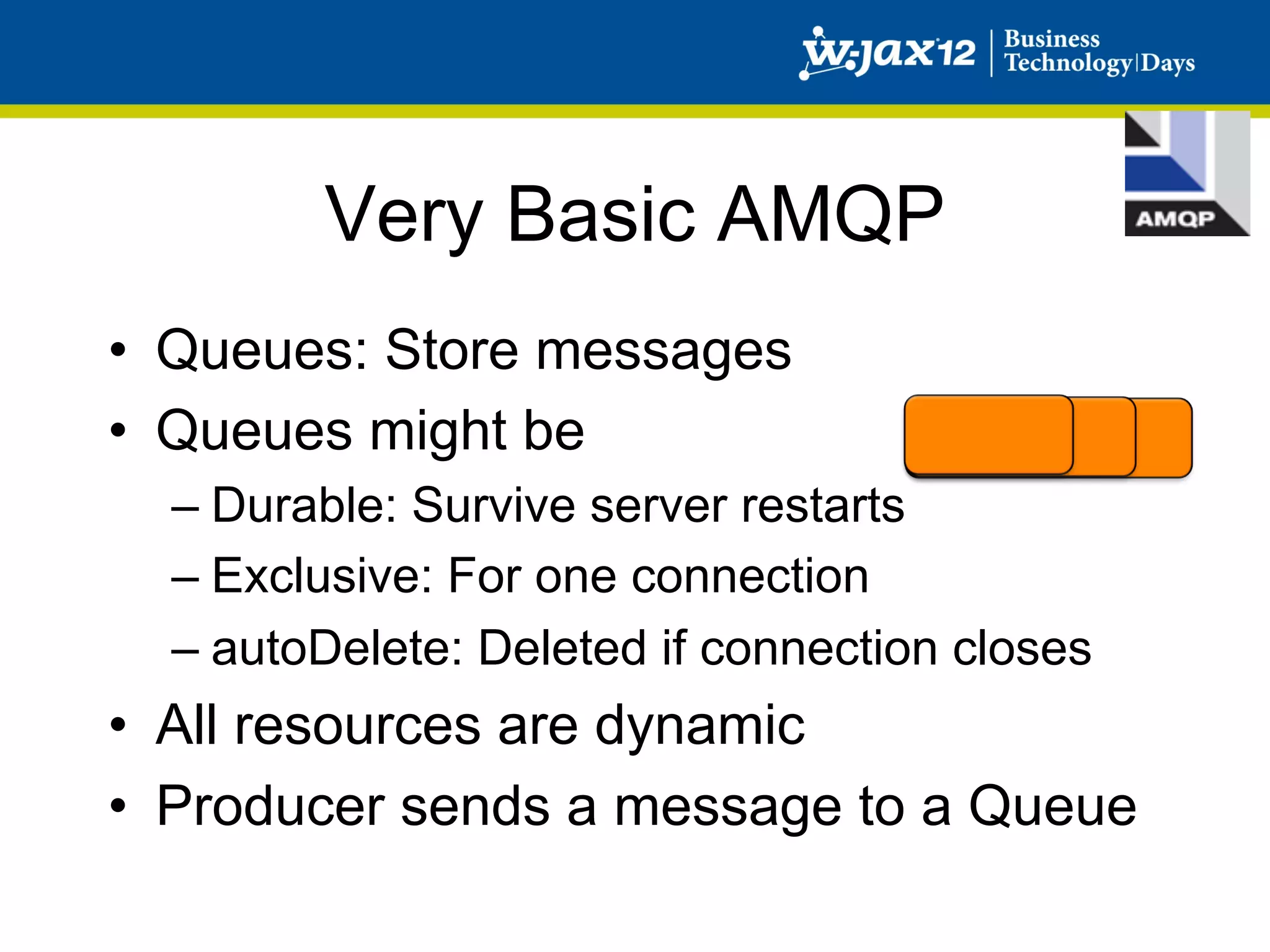 Very Basic AMQP
•  Queues: Store messages
•  Queues might be
  –  Durable: Survive server restarts
  –  Exclusive: For one connection
  –  autoDelete: Deleted if connection closes
•  All resources are dynamic
•  Producer sends a message to a Queue
 