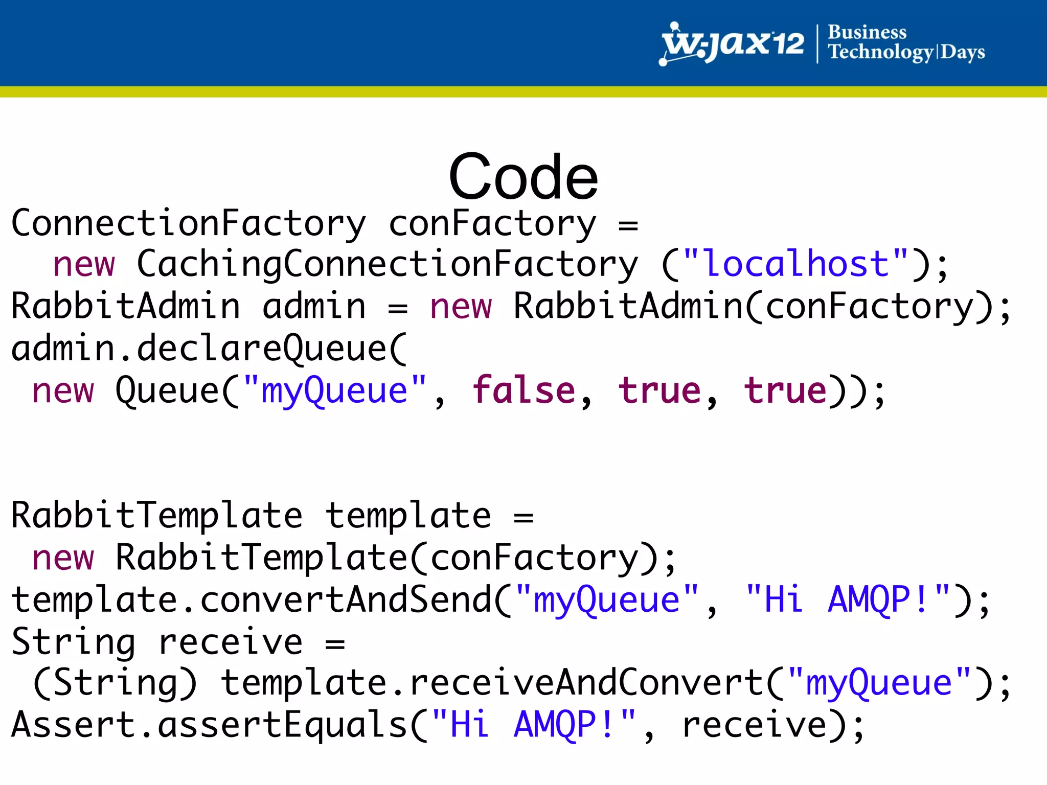 Code
ConnectionFactory conFactory =	
   new CachingConnectionFactory ("localhost");	
RabbitAdmin admin = new RabbitAdmin(conFactory);	
admin.declareQueue( 
  new Queue("myQueue", false, true, true));	
	
	
RabbitTemplate template = 	
  new RabbitTemplate(conFactory);	
template.convertAndSend("myQueue", "Hi AMQP!");	
String receive =	
  (String) template.receiveAndConvert("myQueue");	
Assert.assertEquals("Hi AMQP!", receive);	
 