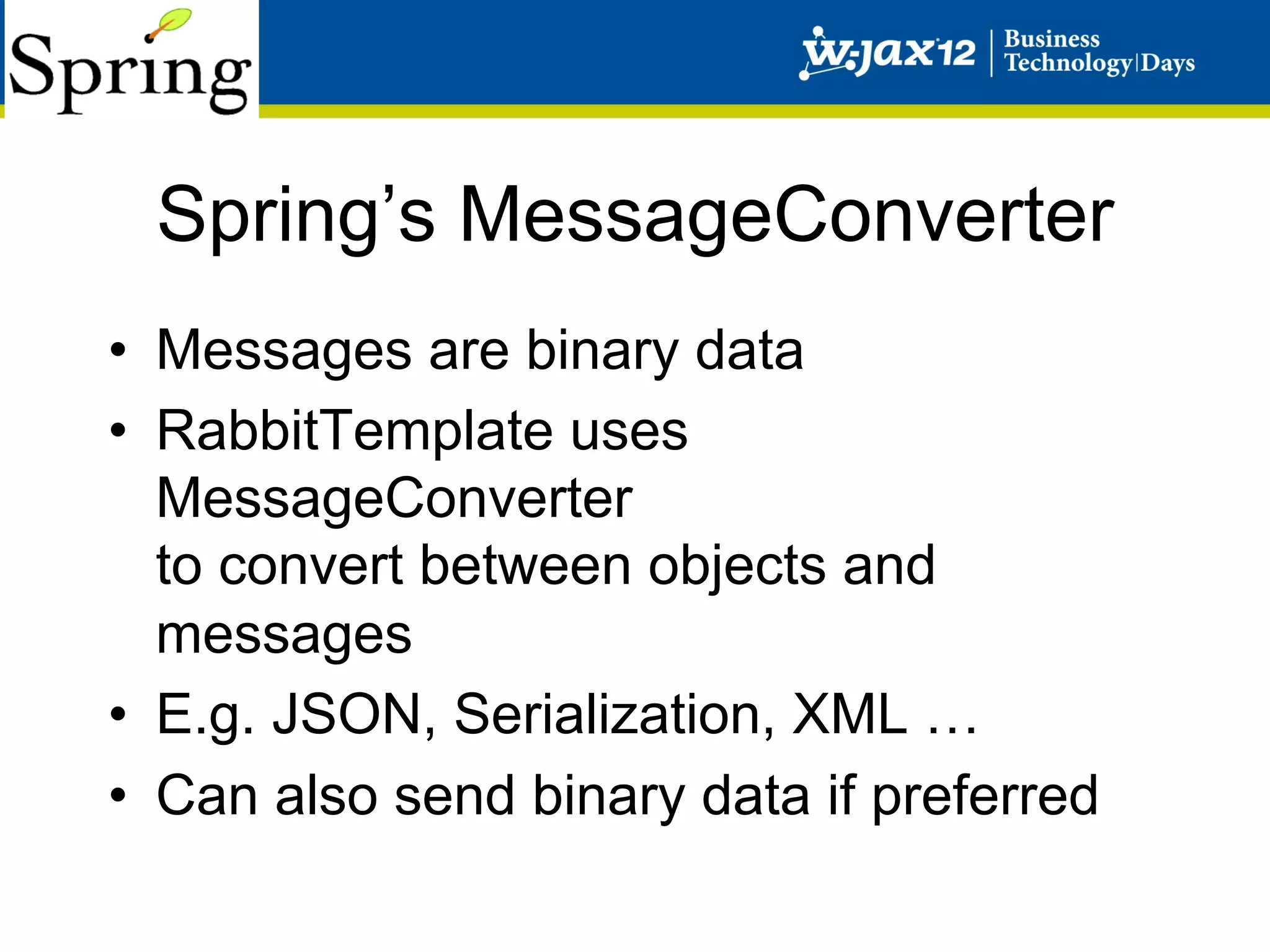 Spring’s MessageConverter
•  Messages are binary data
•  RabbitTemplate uses
   MessageConverter
   to convert between objects and
   messages
•  E.g. JSON, Serialization, XML …
•  Can also send binary data if preferred
 