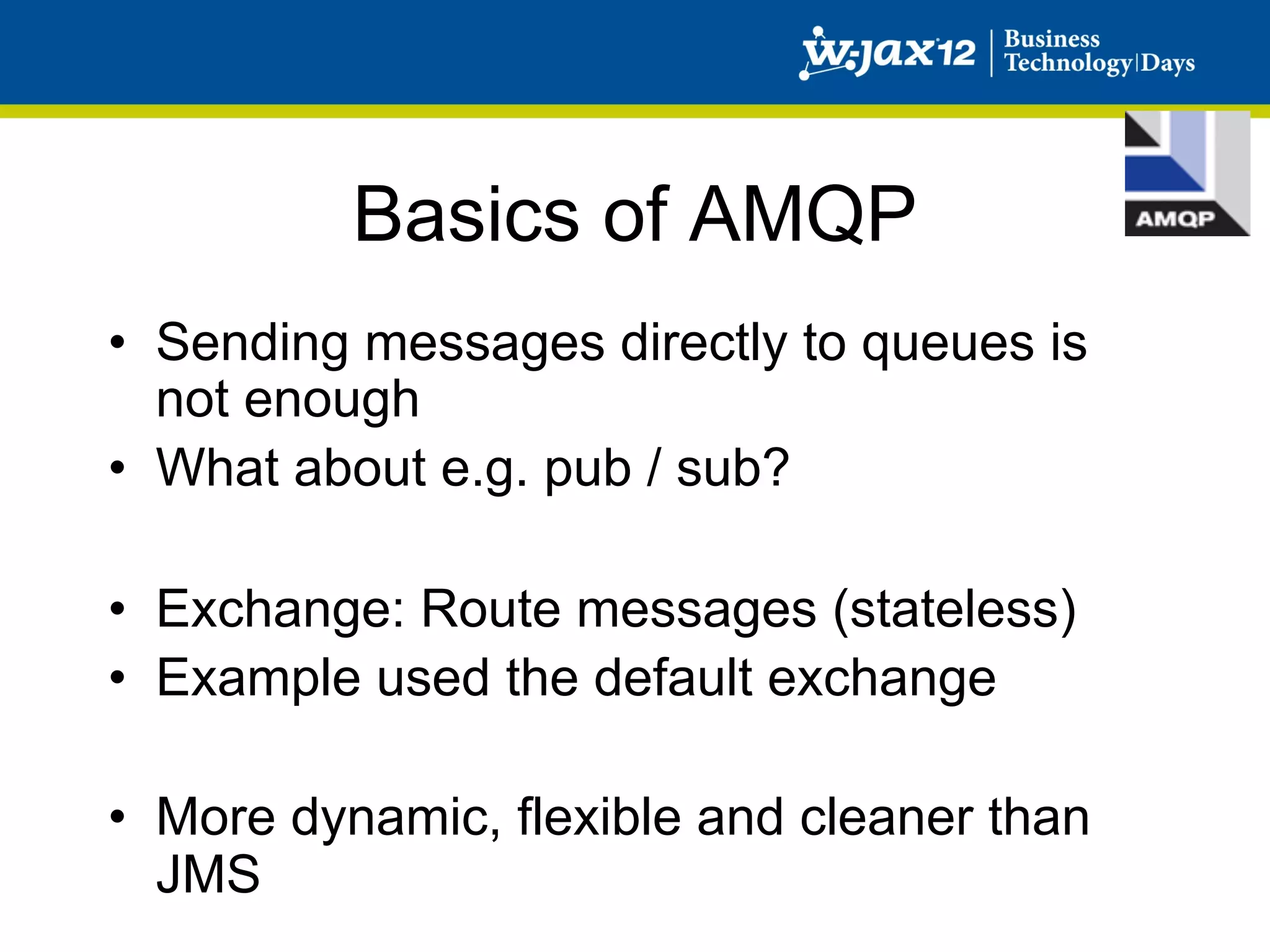 Basics of AMQP
•  Sending messages directly to queues is
   not enough
•  What about e.g. pub / sub?

•  Exchange: Route messages (stateless)
•  Example used the default exchange

•  More dynamic, flexible and cleaner than
   JMS
 