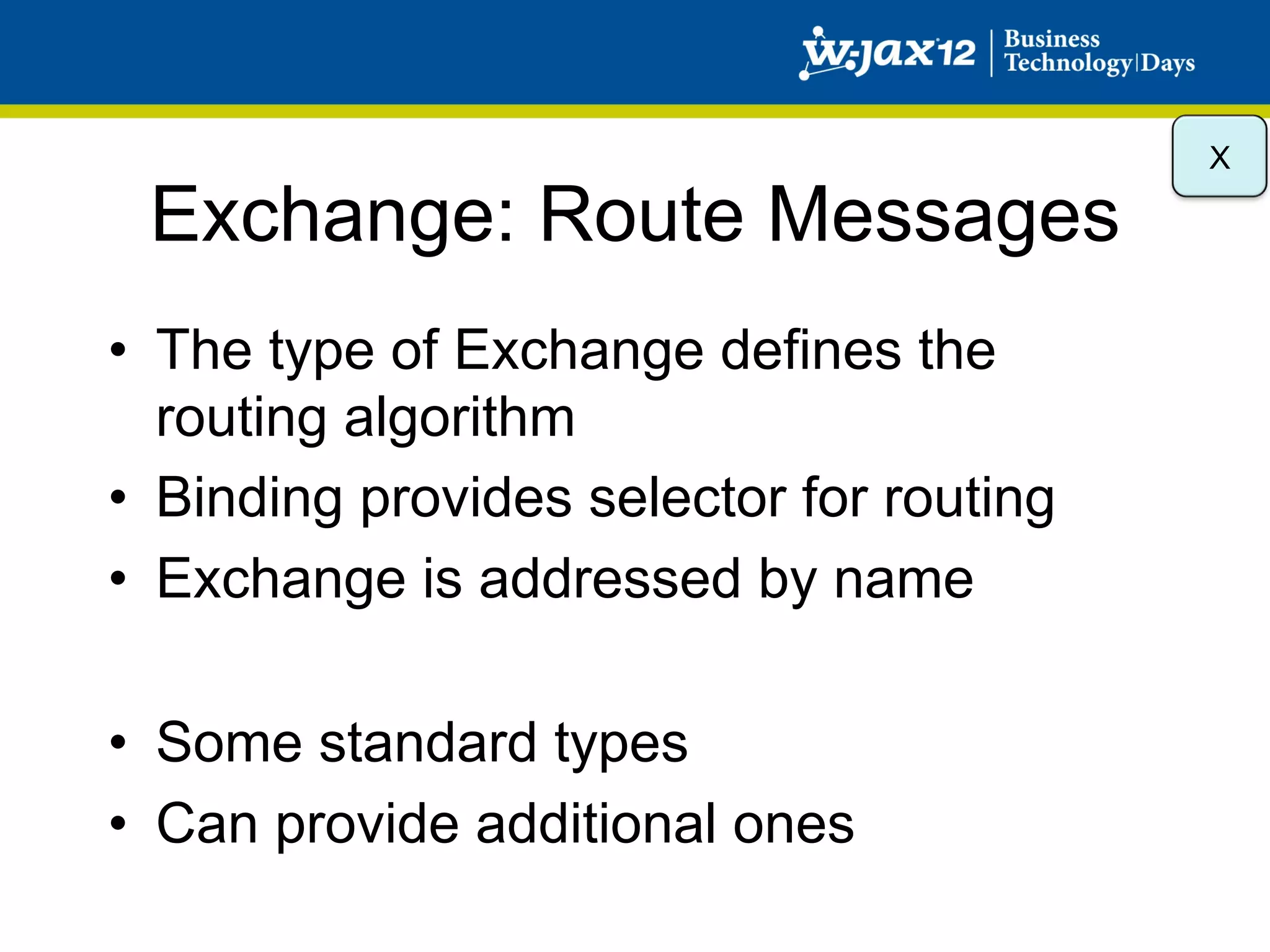 X

 Exchange: Route Messages
•  The type of Exchange defines the
   routing algorithm
•  Binding provides selector for routing
•  Exchange is addressed by name

•  Some standard types
•  Can provide additional ones
 