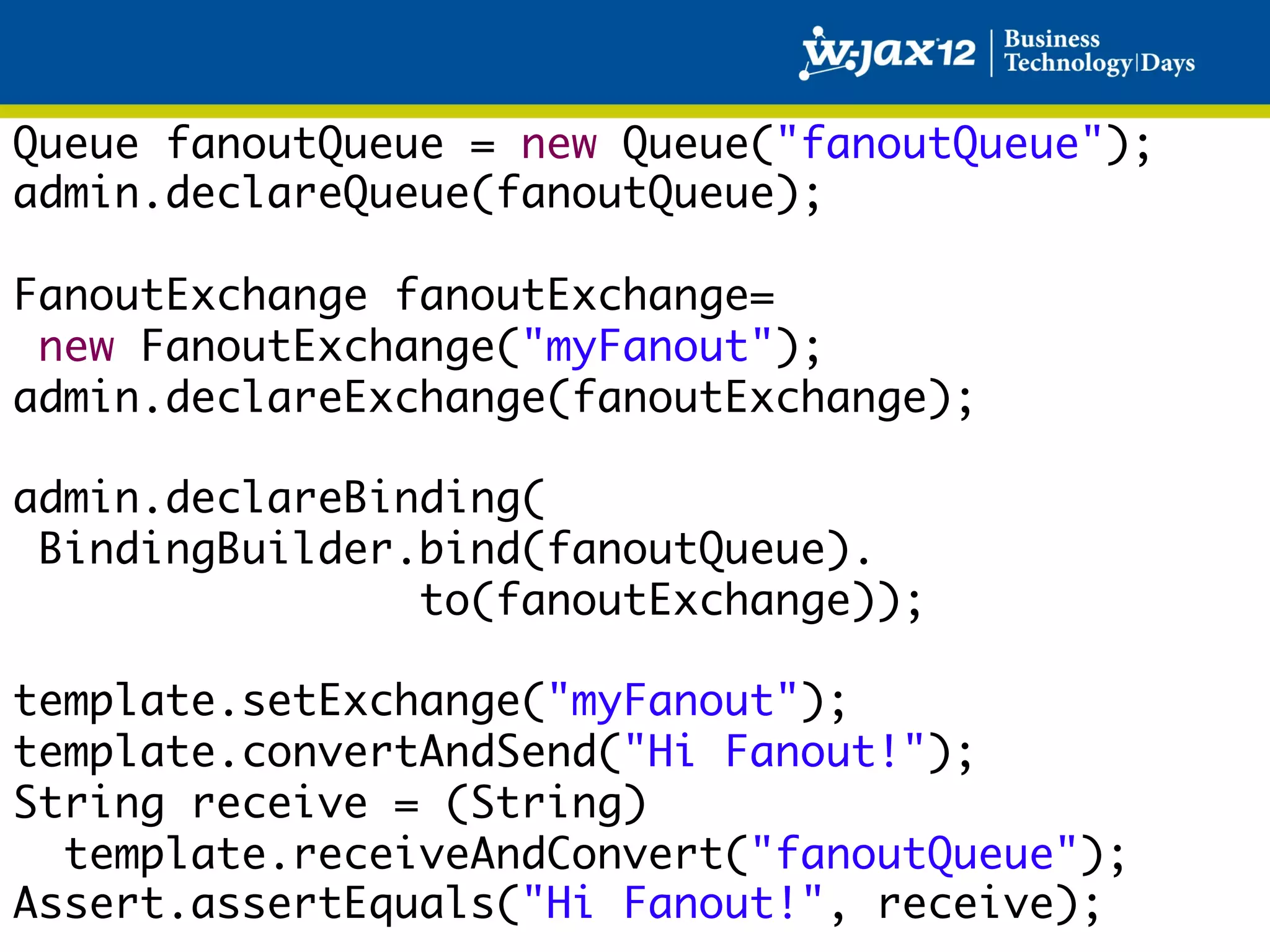Queue fanoutQueue = new Queue("fanoutQueue");	
admin.declareQueue(fanoutQueue);	
	
FanoutExchange fanoutExchange=	
  new FanoutExchange("myFanout");	
admin.declareExchange(fanoutExchange);	
	
admin.declareBinding(	
  BindingBuilder.bind(fanoutQueue).	
                 to(fanoutExchange));	
	
template.setExchange("myFanout");	
template.convertAndSend("Hi Fanout!");	
String receive = (String)	
   template.receiveAndConvert("fanoutQueue");	
Assert.assertEquals("Hi Fanout!", receive);	
 