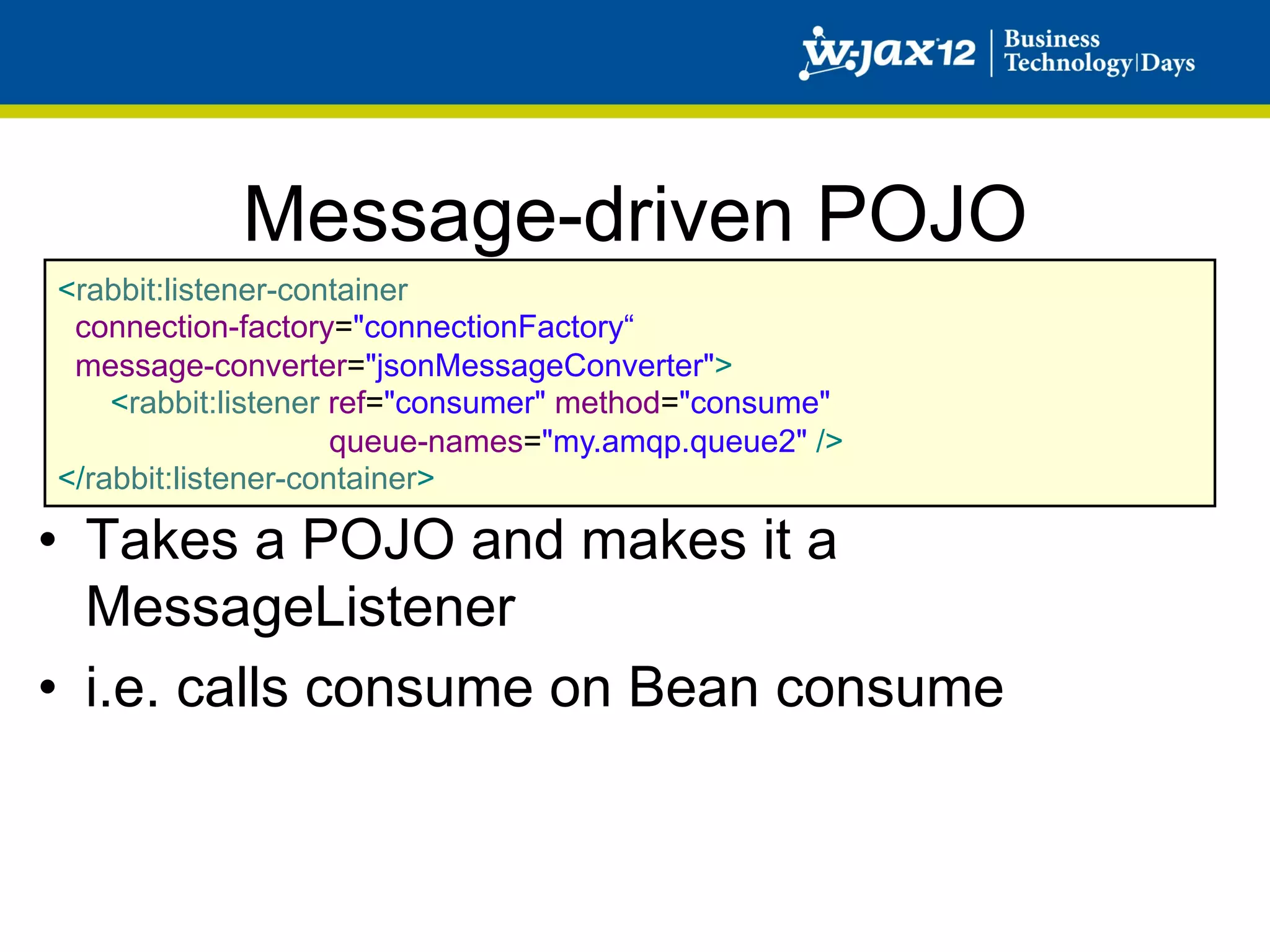 Message-driven POJO
<rabbit:listener-container
 connection-factory="connectionFactory“
 message-converter="jsonMessageConverter">
    <rabbit:listener ref="consumer" method="consume"
                     queue-names="my.amqp.queue2" />
</rabbit:listener-container>

•  Takes a POJO and makes it a
   MessageListener
•  i.e. calls consume on Bean consume
 