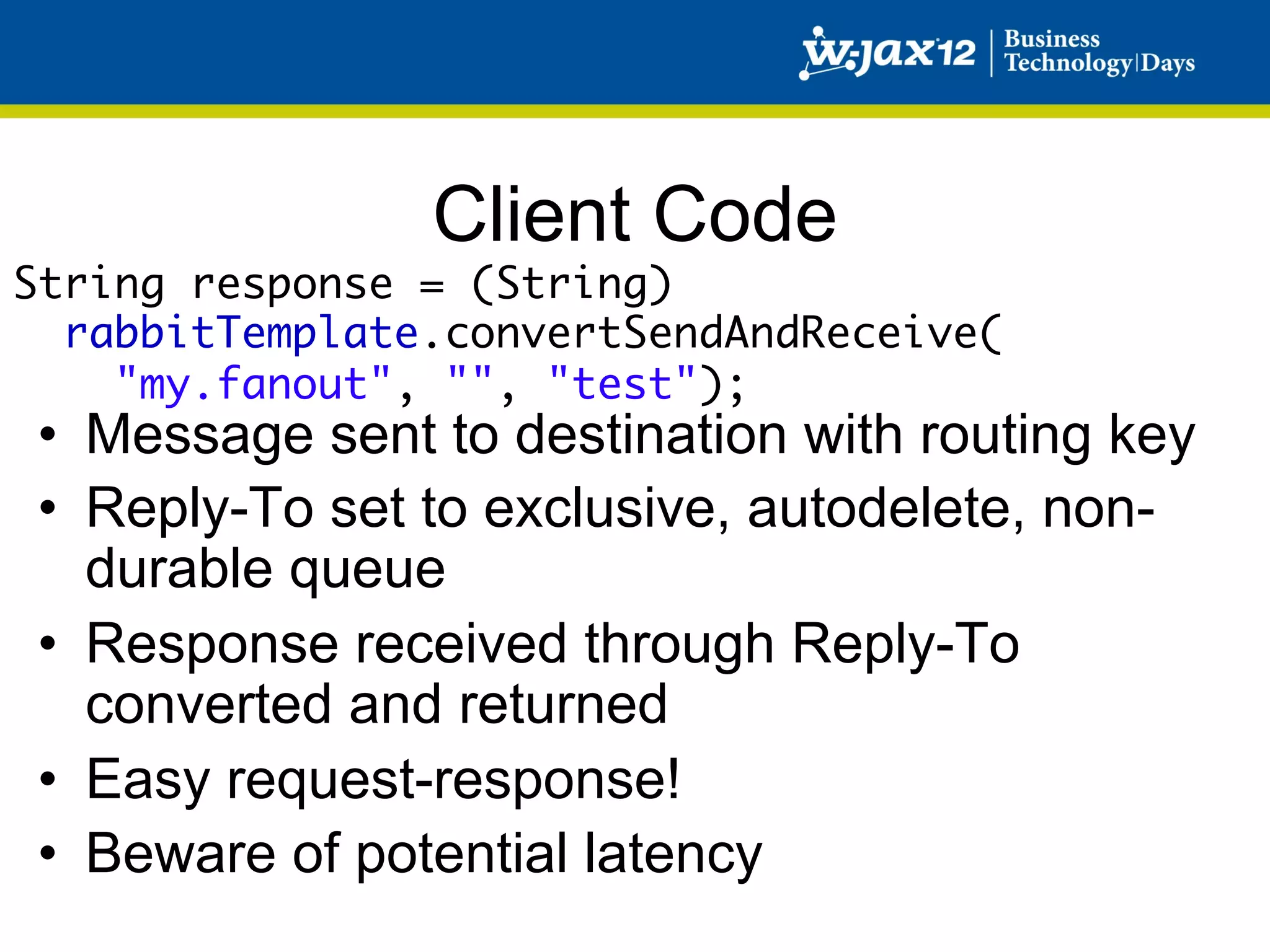 Client Code
String response = (String) 	
  rabbitTemplate.convertSendAndReceive(	
    "my.fanout", "", "test");
•  Message sent to destination with routing key
•  Reply-To set to exclusive, autodelete, non-
   durable queue
•  Response received through Reply-To
   converted and returned
•  Easy request-response!
•  Beware of potential latency
 