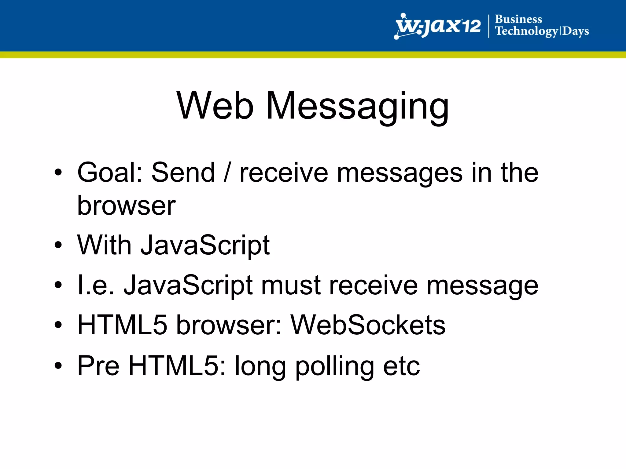Web Messaging
•  Goal: Send / receive messages in the
   browser
•  With JavaScript
•  I.e. JavaScript must receive message
•  HTML5 browser: WebSockets
•  Pre HTML5: long polling etc
 