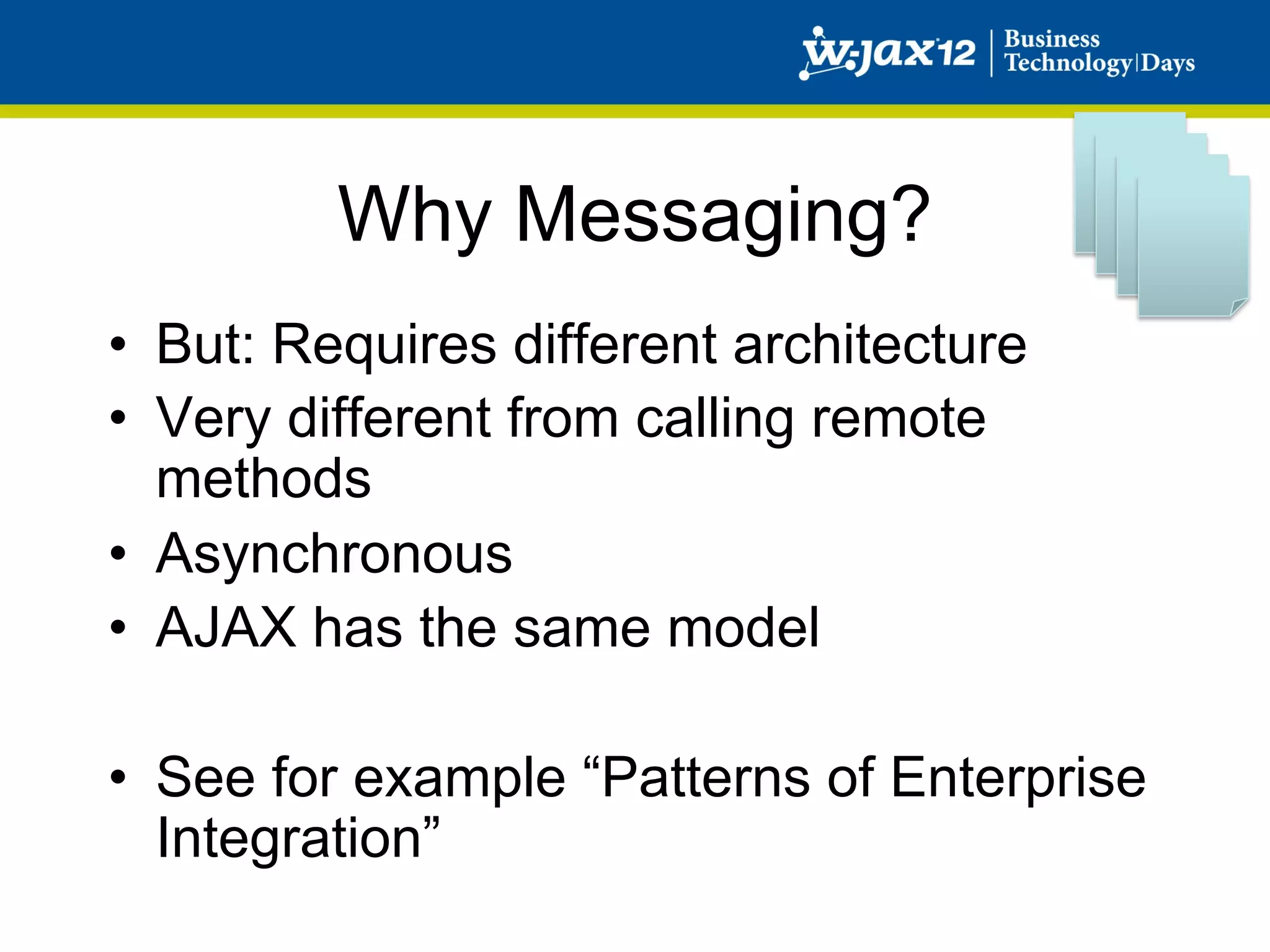Why Messaging?
•  But: Requires different architecture
•  Very different from calling remote
   methods
•  Asynchronous
•  AJAX has the same model

•  See for example “Patterns of Enterprise
   Integration”
 