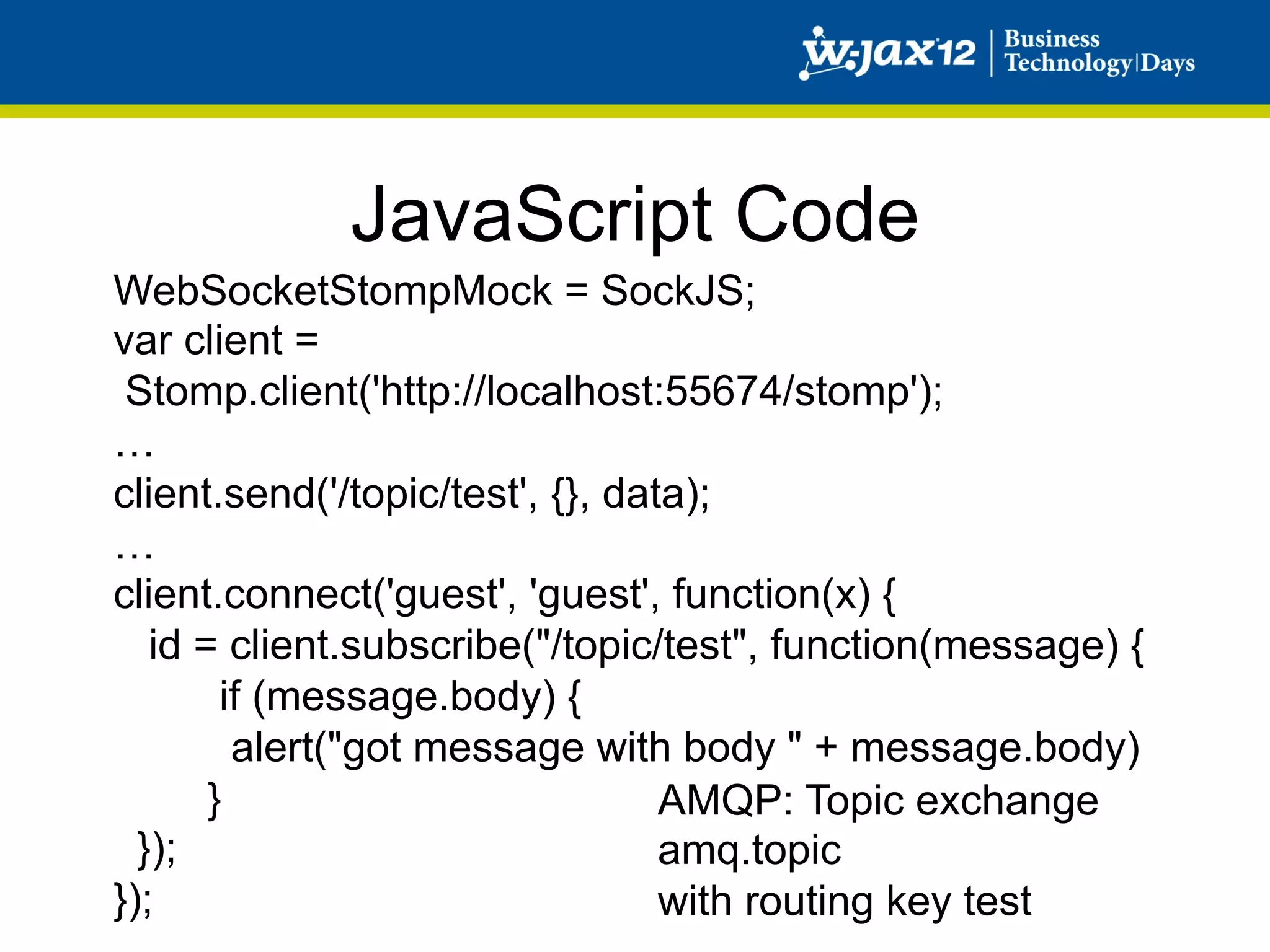 JavaScript Code
WebSocketStompMock = SockJS;
var client =
 Stomp.client('http://localhost:55674/stomp');
…
client.send('/topic/test', {}, data);
…
client.connect('guest', 'guest', function(x) {
   id = client.subscribe("/topic/test", function(message) {
        if (message.body) {
         alert("got message with body " + message.body)
       }                          AMQP: Topic exchange
  });                             amq.topic
});                               with routing key test
 