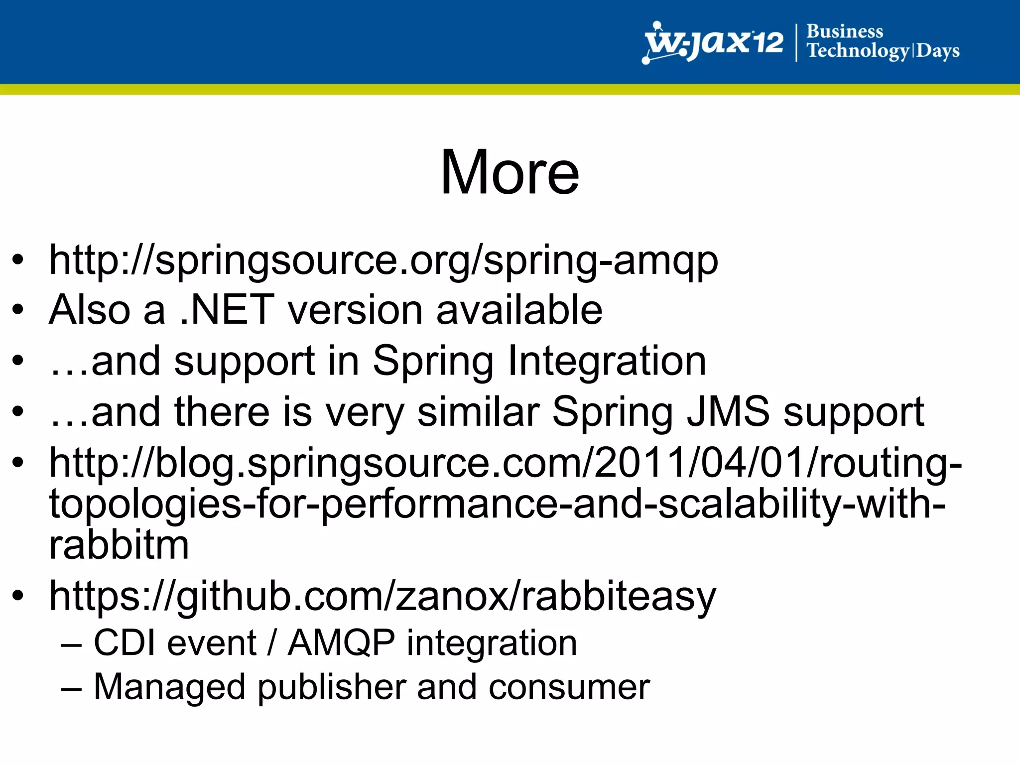 More
•  http://springsource.org/spring-amqp
•  Also a .NET version available
•  …and support in Spring Integration
•  …and there is very similar Spring JMS support
•  http://blog.springsource.com/2011/04/01/routing-
   topologies-for-performance-and-scalability-with-
   rabbitm
•  https://github.com/zanox/rabbiteasy
     –  CDI event / AMQP integration
     –  Managed publisher and consumer
 