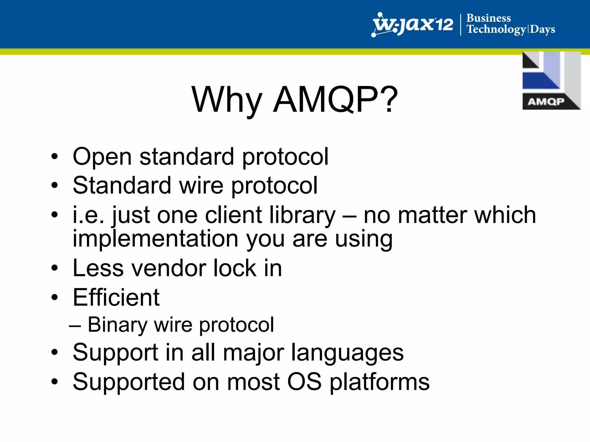 Why AMQP?
•  Open standard protocol
•  Standard wire protocol
•  i.e. just one client library – no matter which
   implementation you are using
•  Less vendor lock in
•  Efficient
 –  Binary wire protocol
•  Support in all major languages
•  Supported on most OS platforms
 