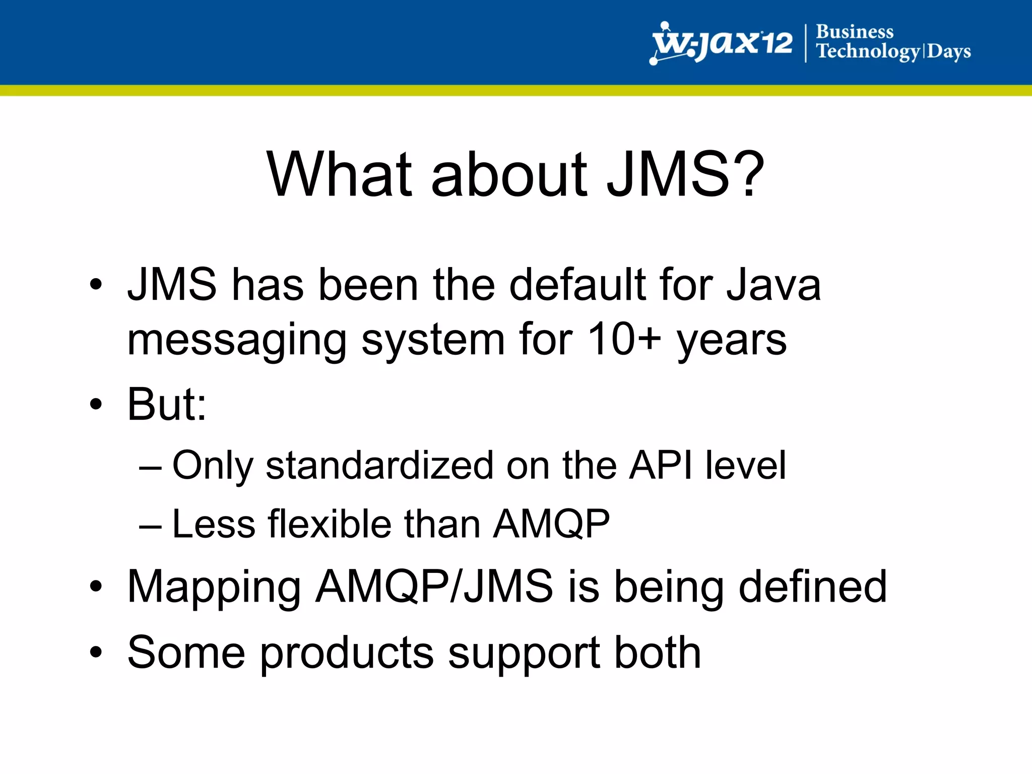 What about JMS?
•  JMS has been the default for Java
   messaging system for 10+ years
•  But:
  –  Only standardized on the API level
  –  Less flexible than AMQP
•  Mapping AMQP/JMS is being defined
•  Some products support both
 