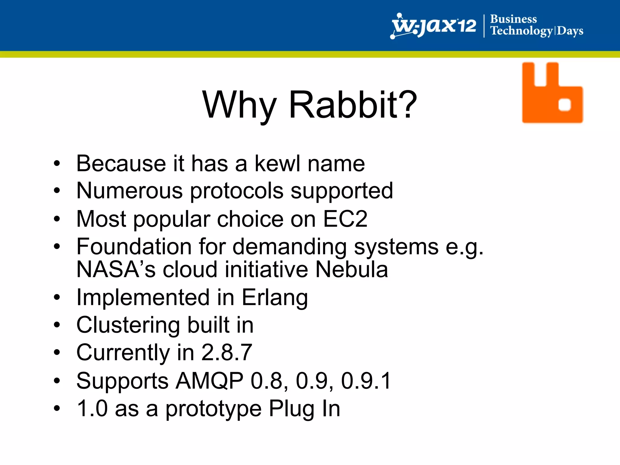 Why Rabbit?
•    Because it has a kewl name
•    Numerous protocols supported
•    Most popular choice on EC2
•    Foundation for demanding systems e.g.
     NASA’s cloud initiative Nebula
•    Implemented in Erlang
•    Clustering built in
•    Currently in 2.8.7
•    Supports AMQP 0.8, 0.9, 0.9.1
•    1.0 as a prototype Plug In
 