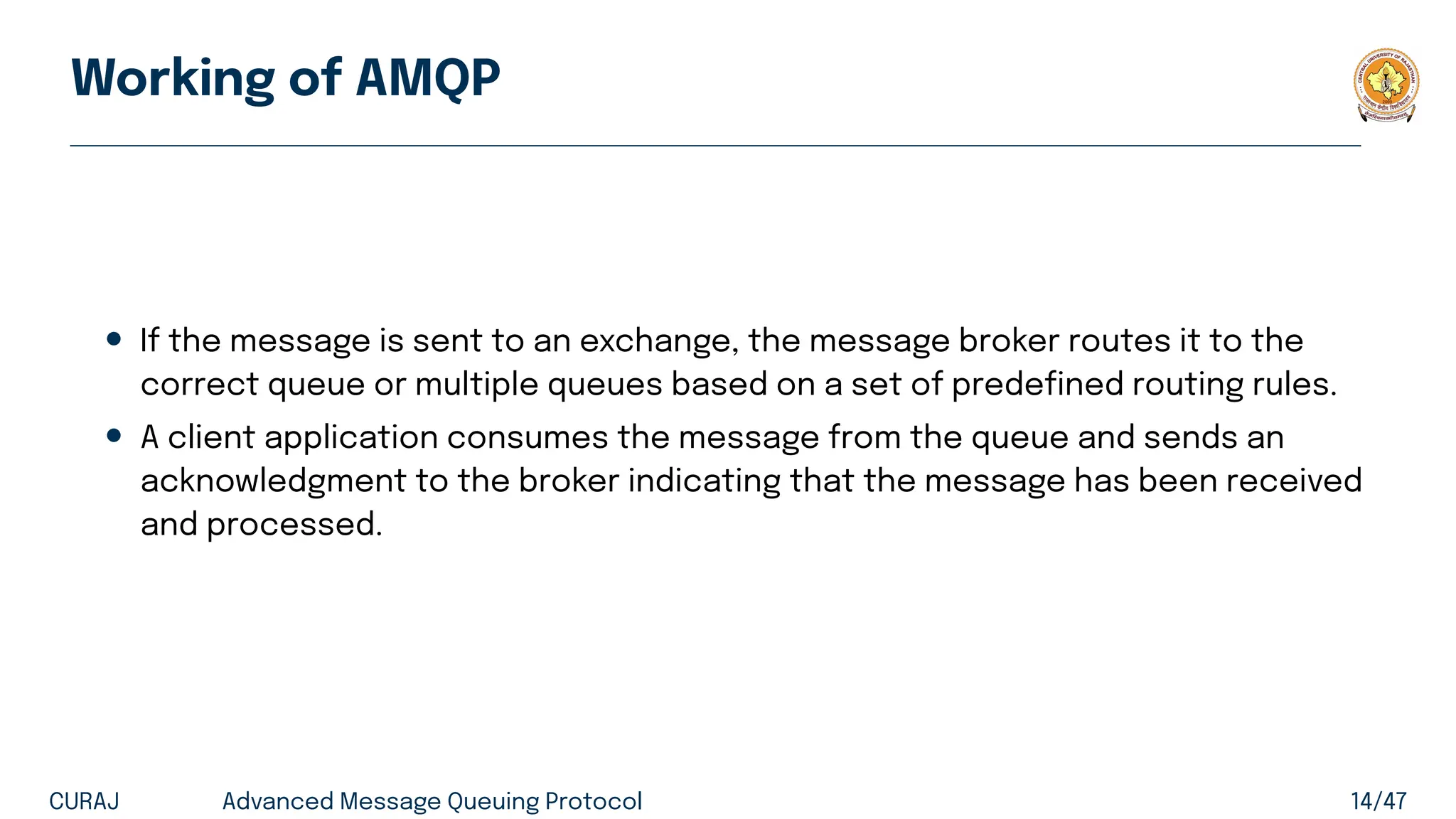 Working of AMQP
• If the message is sent to an exchange, the message broker routes it to the
correct queue or multiple queues based on a set of predefined routing rules.
• A client application consumes the message from the queue and sends an
acknowledgment to the broker indicating that the message has been received
and processed.
CURAJ Advanced Message Queuing Protocol 14/47
 