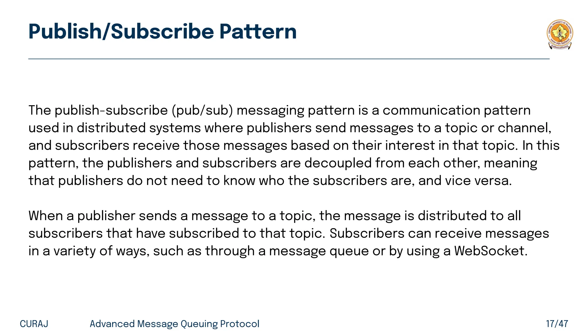 Publish/Subscribe Pattern
The publish-subscribe (pub/sub) messaging pattern is a communication pattern
used in distributed systems where publishers send messages to a topic or channel,
and subscribers receive those messages based on their interest in that topic. In this
pattern, the publishers and subscribers are decoupled from each other, meaning
that publishers do not need to know who the subscribers are, and vice versa.
When a publisher sends a message to a topic, the message is distributed to all
subscribers that have subscribed to that topic. Subscribers can receive messages
in a variety of ways, such as through a message queue or by using a WebSocket.
CURAJ Advanced Message Queuing Protocol 17/47
 