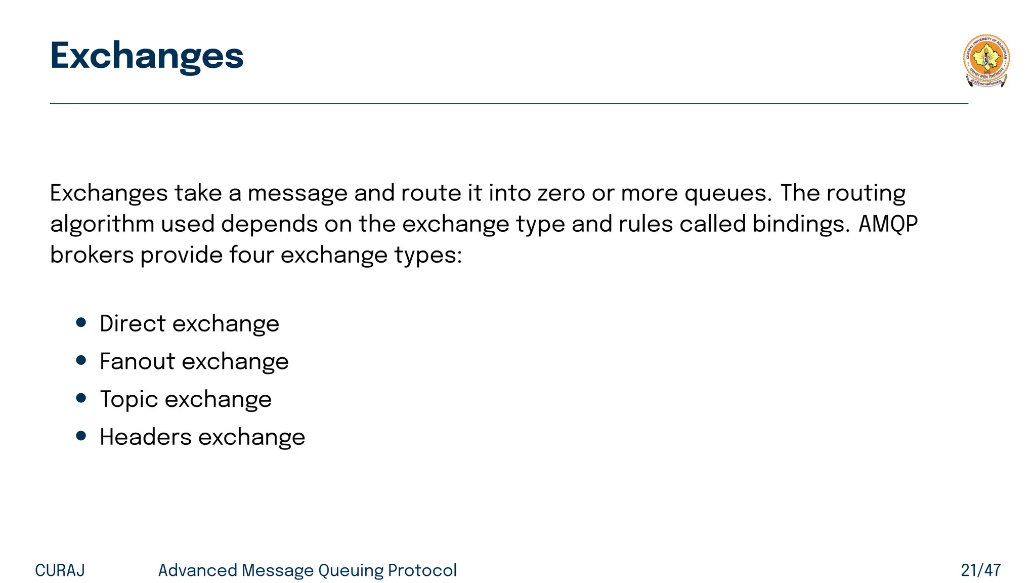 Exchanges
Exchanges take a message and route it into zero or more queues. The routing
algorithm used depends on the exchange type and rules called bindings. AMQP
brokers provide four exchange types:
• Direct exchange
• Fanout exchange
• Topic exchange
• Headers exchange
CURAJ Advanced Message Queuing Protocol 21/47
 