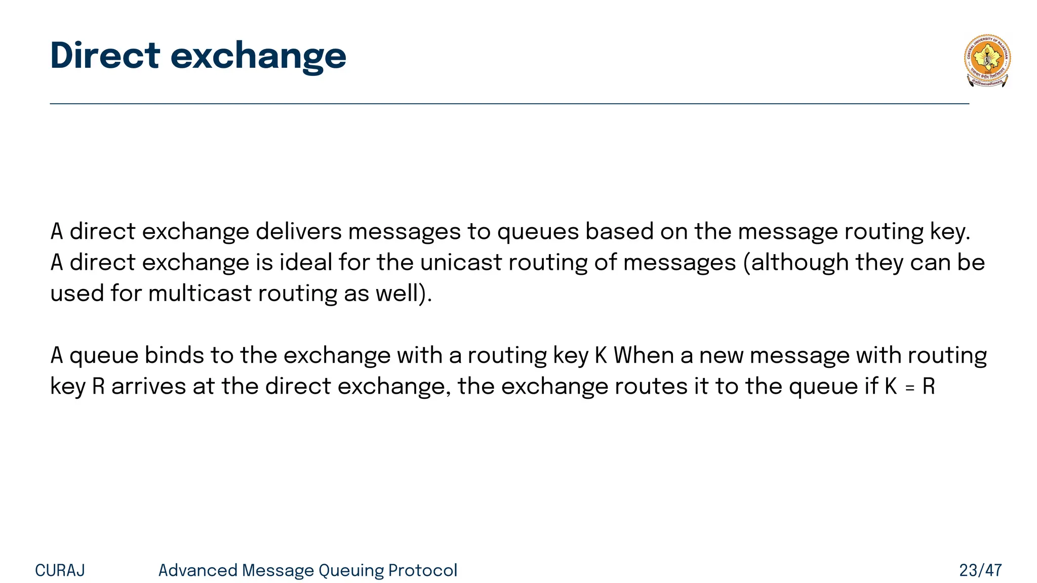 Direct exchange
A direct exchange delivers messages to queues based on the message routing key.
A direct exchange is ideal for the unicast routing of messages (although they can be
used for multicast routing as well).
A queue binds to the exchange with a routing key K When a new message with routing
key R arrives at the direct exchange, the exchange routes it to the queue if K = R
CURAJ Advanced Message Queuing Protocol 23/47
 