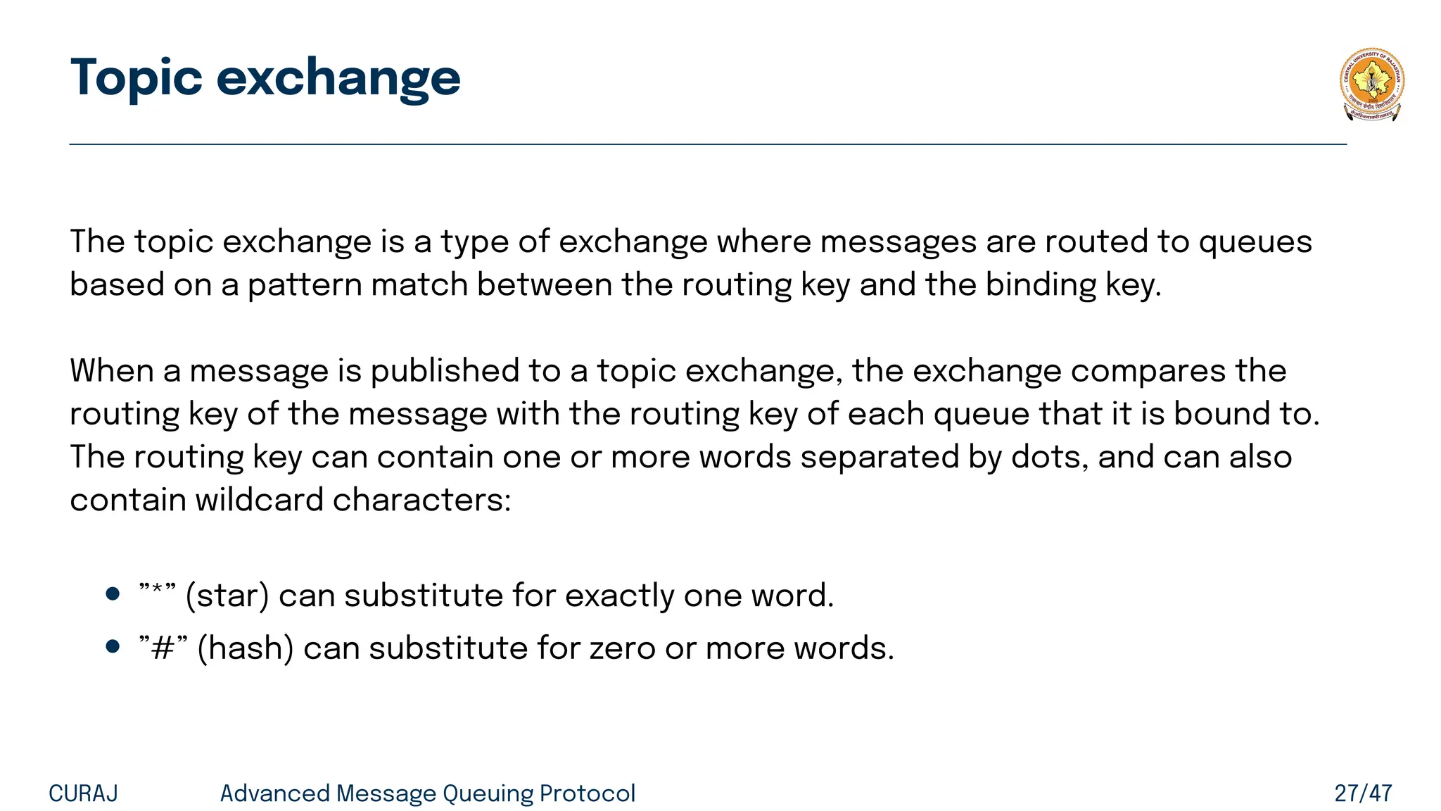 Topic exchange
The topic exchange is a type of exchange where messages are routed to queues
based on a pattern match between the routing key and the binding key.
When a message is published to a topic exchange, the exchange compares the
routing key of the message with the routing key of each queue that it is bound to.
The routing key can contain one or more words separated by dots, and can also
contain wildcard characters:
• ”*” (star) can substitute for exactly one word.
• ”#” (hash) can substitute for zero or more words.
CURAJ Advanced Message Queuing Protocol 27/47
 