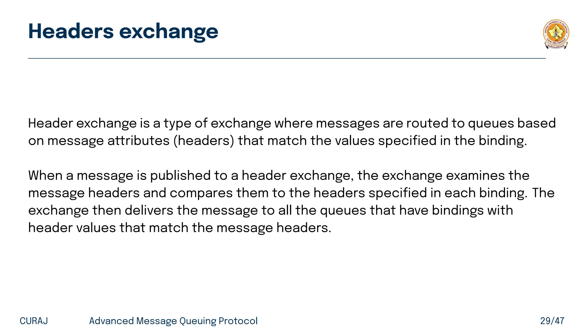 Headers exchange
Header exchange is a type of exchange where messages are routed to queues based
on message attributes (headers) that match the values specified in the binding.
When a message is published to a header exchange, the exchange examines the
message headers and compares them to the headers specified in each binding. The
exchange then delivers the message to all the queues that have bindings with
header values that match the message headers.
CURAJ Advanced Message Queuing Protocol 29/47
 