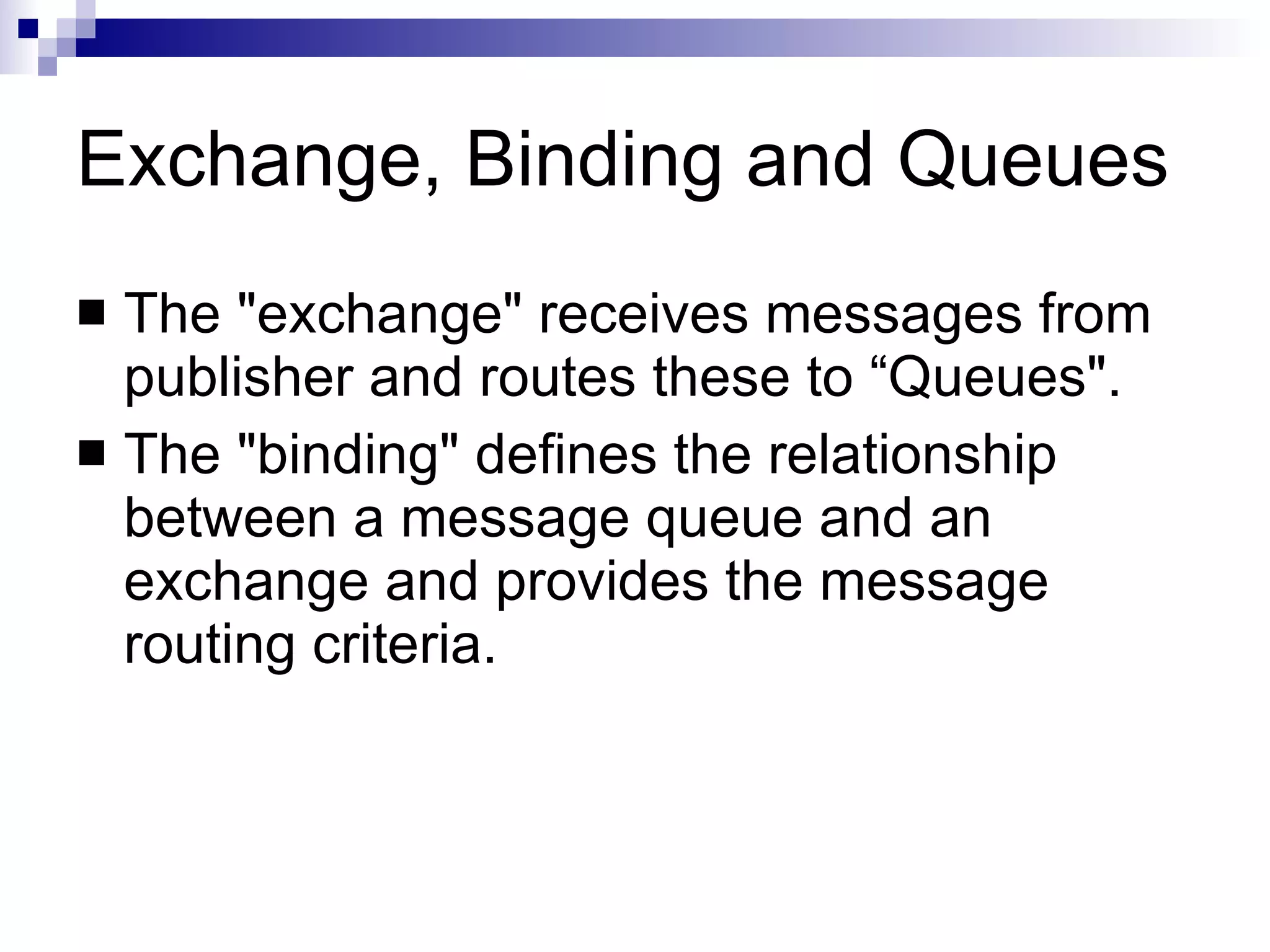 Exchange, Binding and Queues The "exchange" receives messages from publisher and routes these to “Queues". The "binding" defines the relationship between a message queue and an exchange and provides the message routing criteria.  