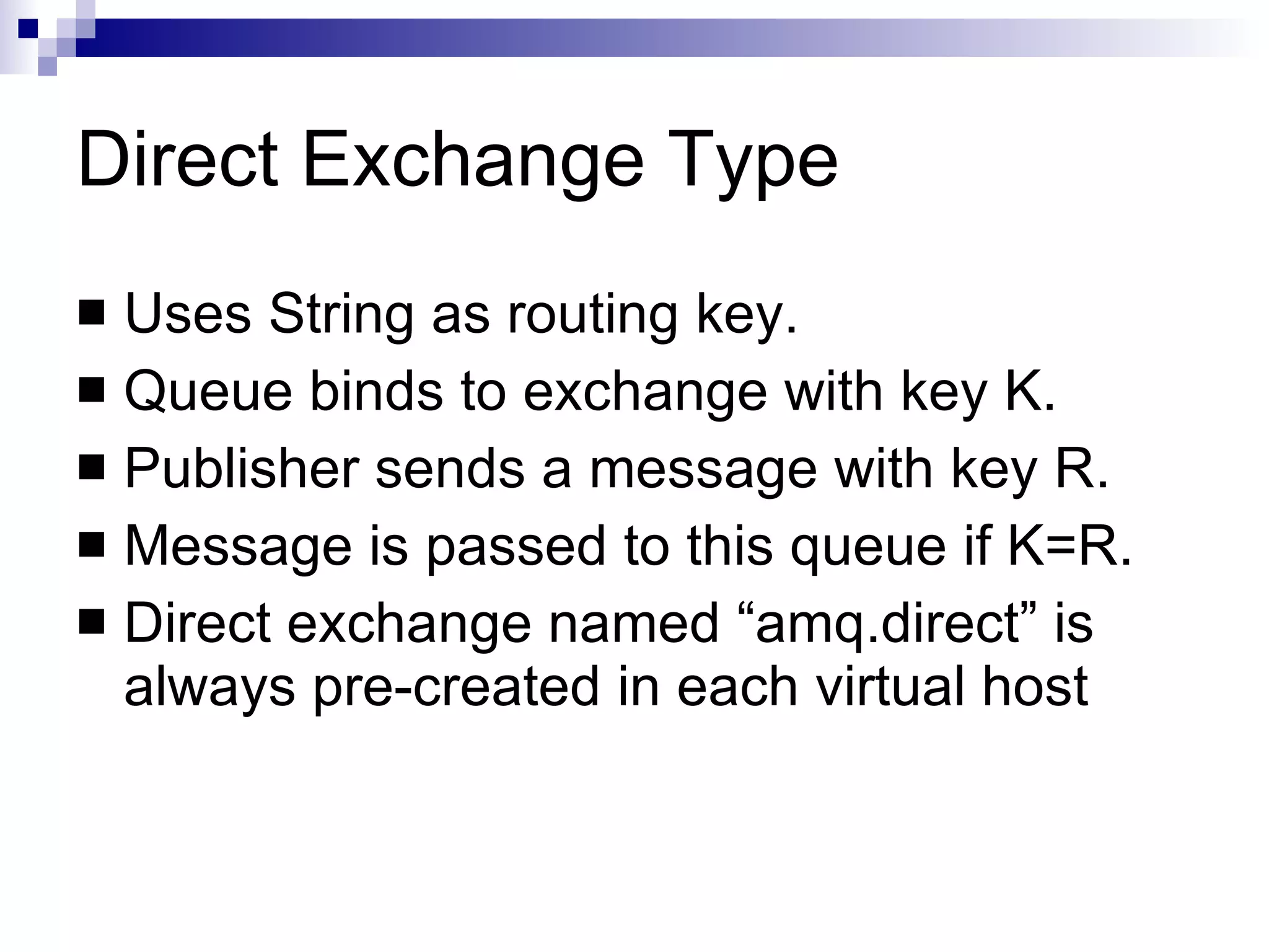 Direct Exchange Type Uses String as routing key. Queue binds to exchange with key K. Publisher sends a message with key R. Message is passed to this queue if K=R. Direct exchange named “amq.direct” is always pre-created in each virtual host 