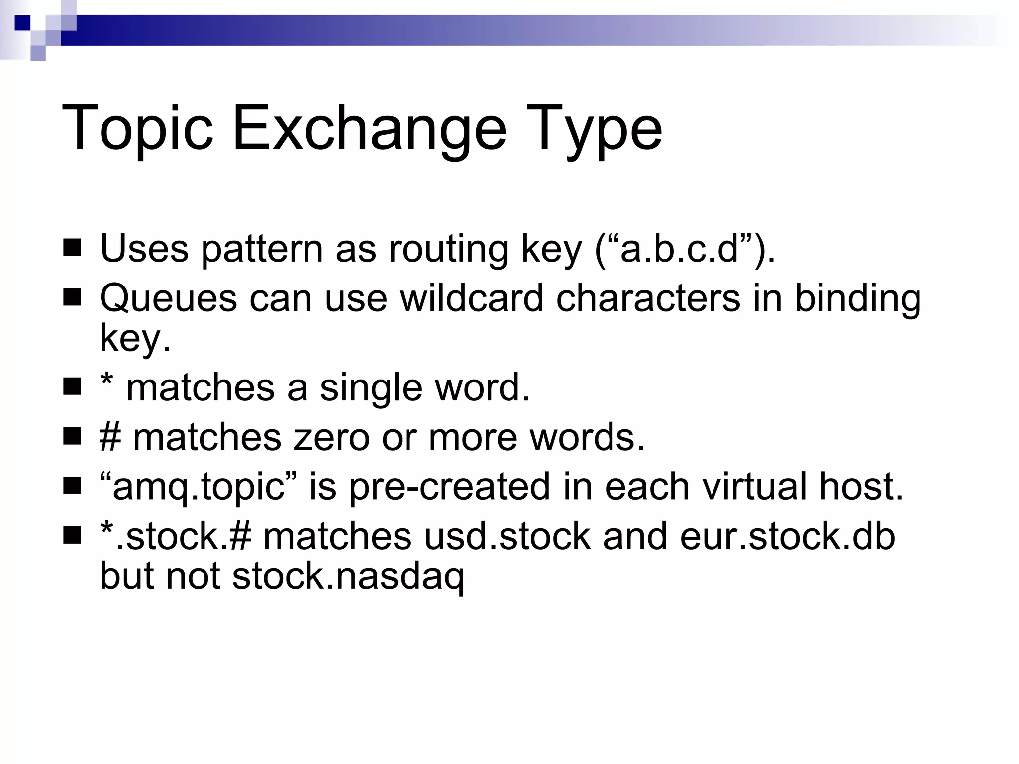 Topic Exchange Type Uses pattern as routing key (“a.b.c.d”). Queues can use wildcard characters in binding key. * matches a single word. # matches zero or more words. “ amq.topic” is pre-created in each virtual host. *.stock.# matches usd.stock and eur.stock.db but not stock.nasdaq 